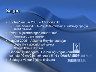 Sagan
• Stofnað mitt ár 2005 – 1,5 stöðugildi

– Helstu fyrirmyndir – Meðferðarteymi barna í Grafarvogi og Nýja
barnið Akureyri

• Fyrstu skjólstæðingar janúar 2006
– Áhersla á 0-2 ára aldurinn

• Í ágúst 2006 – Aðkoma Reykjanesbæjar
– Lögðu til eitt stöðugildi sálfræðings
– Aldurinn færður til 10 ára

• Grindavík, Sandgerði, Garður og Vogar koma inn í
•

samstarfið með því að leggja til ½ stöðugildi 2007
Stöðugur vöxtur í fjölda tilvísana

11/20/13

Hrund Sigurðardóttir Sálfræðingur
- hrunds@hss.is

 