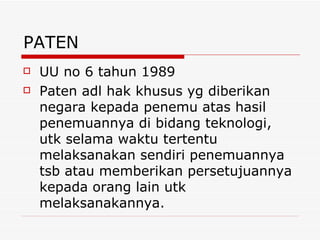 PATEN UU no 6 tahun 1989 Paten adl hak khusus yg diberikan negara kepada penemu atas hasil penemuannya di bidang teknologi, utk selama waktu tertentu melaksanakan sendiri penemuannya tsb atau memberikan persetujuannya kepada orang lain utk melaksanakannya. 