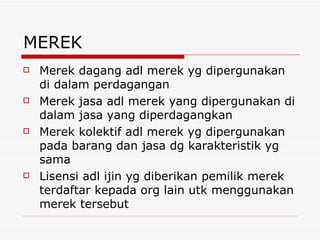MEREK Merek dagang adl merek yg dipergunakan di dalam perdagangan Merek jasa adl merek yang dipergunakan di dalam jasa yang diperdagangkan Merek kolektif adl merek yg dipergunakan pada barang dan jasa dg karakteristik yg sama Lisensi adl ijin yg diberikan pemilik merek terdaftar kepada org lain utk menggunakan merek tersebut 