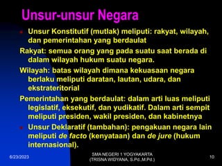 6/23/2023
SMA NEGERI 1 YOGYAKARTA
(TRISNA WIDYANA, S.Pd.,M.Pd.)
10
Unsur-unsur Negara
 Unsur Konstitutif (mutlak) meliputi: rakyat, wilayah,
dan pemerintahan yang berdaulat
Rakyat: semua orang yang pada suatu saat berada di
dalam wilayah hukum suatu negara.
Wilayah: batas wilayah dimana kekuasaan negara
berlaku meliputi daratan, lautan, udara, dan
ekstrateritorial
Pemerintahan yang berdaulat: dalam arti luas meliputi
legislatif, eksekutif, dan yudikatif. Dalam arti sempit
meliputi presiden, wakil presiden, dan kabinetnya
 Unsur Deklaratif (tambahan): pengakuan negara lain
meliputi de facto (kenyataan) dan de jure (hukum
internasional).
 