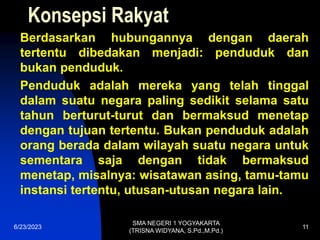 Konsepsi Rakyat
Berdasarkan hubungannya dengan daerah
tertentu dibedakan menjadi: penduduk dan
bukan penduduk.
Penduduk adalah mereka yang telah tinggal
dalam suatu negara paling sedikit selama satu
tahun berturut-turut dan bermaksud menetap
dengan tujuan tertentu. Bukan penduduk adalah
orang berada dalam wilayah suatu negara untuk
sementara saja dengan tidak bermaksud
menetap, misalnya: wisatawan asing, tamu-tamu
instansi tertentu, utusan-utusan negara lain.
6/23/2023
SMA NEGERI 1 YOGYAKARTA
(TRISNA WIDYANA, S.Pd.,M.Pd.)
11
 