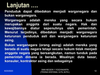 Lanjutan ….
Penduduk dapat dibedakan menjadi warganegara dan
bukan warganegara.
Warganegara adalah mereka yang secara hukum
merupakan anggota dari suatu negara. Hak dan
kewajibannya diatur sepenuhnya oleh pemerintah.
Menurut terjadinya, dibedakan menjadi: warganegara
keturunan penduduk asli dan warganegara keturunan
asing.
Bukan warganegara (orang asing) adalah mereka yang
berada di suatu negara tetapi secara hukum tidak menjadi
anggota negara yang bersangkutan, namun tunduk pada
pemerintah dimana ia berada. Misalnya: duta besar,
konsuler, kontraktor asing dan sebagainya
6/23/2023
SMA NEGERI 1 YOGYAKARTA
(TRISNA WIDYANA, S.Pd.,M.Pd.)
12
 