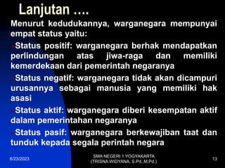Lanjutan ….
Menurut kedudukannya, warganegara mempunyai
empat status yaitu:
Status positif: warganegara berhak mendapatkan
perlindungan atas jiwa-raga dan memiliki
kemerdekaan dari pemerintah negaranya
Status negatif: warganegara tidak akan dicampuri
urusannya sebagai manusia yang memiliki hak
asasi
Status aktif: warganegara diberi kesempatan aktif
dalam pemerintahan negaranya
Status pasif: warganegara berkewajiban taat dan
tunduk kepada segala perintah negara
6/23/2023
SMA NEGERI 1 YOGYAKARTA
(TRISNA WIDYANA, S.Pd.,M.Pd.)
13
 