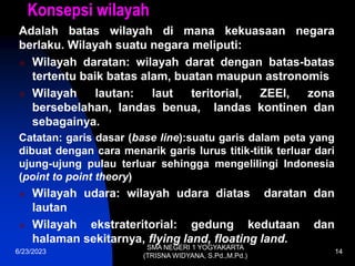 Konsepsi wilayah
Adalah batas wilayah di mana kekuasaan negara
berlaku. Wilayah suatu negara meliputi:
 Wilayah daratan: wilayah darat dengan batas-batas
tertentu baik batas alam, buatan maupun astronomis
 Wilayah lautan: laut teritorial, ZEEI, zona
bersebelahan, landas benua, landas kontinen dan
sebagainya.
Catatan: garis dasar (base line):suatu garis dalam peta yang
dibuat dengan cara menarik garis lurus titik-titik terluar dari
ujung-ujung pulau terluar sehingga mengelilingi Indonesia
(point to point theory)
 Wilayah udara: wilayah udara diatas daratan dan
lautan
 Wilayah ekstrateritorial: gedung kedutaan dan
halaman sekitarnya, flying land, floating land.
6/23/2023
SMA NEGERI 1 YOGYAKARTA
(TRISNA WIDYANA, S.Pd.,M.Pd.)
14
 