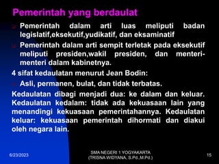 Pemerintah yang berdaulat
 Pemerintah dalam arti luas meliputi badan
legislatif,eksekutif,yudikatif, dan eksaminatif
 Pemerintah dalam arti sempit terletak pada eksekutif
meliputi presiden,wakil presiden, dan menteri-
menteri dalam kabinetnya.
4 sifat kedaulatan menurut Jean Bodin:
 Asli, permanen, bulat, dan tidak terbatas.
Kedaulatan dibagi menjadi dua: ke dalam dan keluar.
Kedaulatan kedalam: tidak ada kekuasaan lain yang
menandingi kekuasaan pemerintahannya. Kedaulatan
keluar: kekuasaan pemerintah dihormati dan diakui
oleh negara lain.
6/23/2023
SMA NEGERI 1 YOGYAKARTA
(TRISNA WIDYANA, S.Pd.,M.Pd.)
15
 
