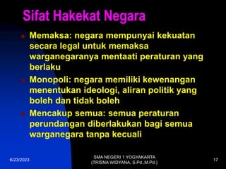 6/23/2023
SMA NEGERI 1 YOGYAKARTA
(TRISNA WIDYANA, S.Pd.,M.Pd.)
17
Sifat Hakekat Negara
 Memaksa: negara mempunyai kekuatan
secara legal untuk memaksa
warganegaranya mentaati peraturan yang
berlaku
 Monopoli: negara memiliki kewenangan
menentukan ideologi, aliran politik yang
boleh dan tidak boleh
 Mencakup semua: semua peraturan
perundangan diberlakukan bagi semua
warganegara tanpa kecuali
 