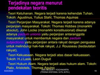 Terjadinya negara menurut
pendekatan teoritis
Teori Ketuhanan. Negara terjadi karena kehendak Tuhan.
Tokoh: Agustinus, Yulius Stahl, Thomas Aquinas
Teori Perjanjian Masyarakat. Negara terjadi karena adanya
perjanjian masyarakat. Tokoh: Thomas Hobbes (monarkhi
absolut), John Locke (monarkhi konstitusional) dikenal
adanya pactum unionis yaitu perjanjian antaranggota
masyarakat untuk membentuk negara dan pactum
subjectionis yaitu perjanjian antara rakyat dengan penguasa
untuk melindungi hak-hak rakyat, J.J. Rousseau (kedaulatan
rakyat),
Teori Kekuasaan. Negara terjadi atas dasar kekuasaan.
Tokoh: H.J.Laski, Leon Duguit
Teori Hukum Alam. Negara terjadi atas hukum alam. Tokoh:
Plato, Aristotels, Thomas Aquino
6/23/2023
SMA NEGERI 1 YOGYAKARTA
(TRISNA WIDYANA, S.Pd.,M.Pd.)
19
 