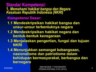 6/23/2023
SMA NEGERI 1 YOGYAKARTA
(TRISNA WIDYANA, S.Pd.,M.Pd.)
2
Standar Kompetensi:
1. Memahami hakikat bangsa dan Negara
Kesatuan Republik Indonesia (NKRI)
Kompetensi Dasar:
1.1 Mendeskripsikan hakikat bangsa dan
unsur-unsur terbentuknya negara
1.2 Mendeskripsikan hakikat negara dan
bentuk-bentuk kenegaraan
1.3 Menjelaskan pengertian, fungsi dan tujuan
NKRI
1.4 Menunjukkan semangat kebangsaan,
nasionalisme dan patriotisme dalam
kehidupan bermasyarakat, berbangsa dan
bernegara
 
