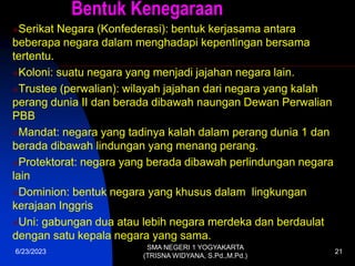 Bentuk Kenegaraan
Serikat Negara (Konfederasi): bentuk kerjasama antara
beberapa negara dalam menghadapi kepentingan bersama
tertentu.
Koloni: suatu negara yang menjadi jajahan negara lain.
Trustee (perwalian): wilayah jajahan dari negara yang kalah
perang dunia II dan berada dibawah naungan Dewan Perwalian
PBB
Mandat: negara yang tadinya kalah dalam perang dunia 1 dan
berada dibawah lindungan yang menang perang.
Protektorat: negara yang berada dibawah perlindungan negara
lain
Dominion: bentuk negara yang khusus dalam lingkungan
kerajaan Inggris
Uni: gabungan dua atau lebih negara merdeka dan berdaulat
dengan satu kepala negara yang sama.
6/23/2023
SMA NEGERI 1 YOGYAKARTA
(TRISNA WIDYANA, S.Pd.,M.Pd.)
21
 