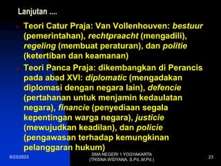 Lanjutan ....
 Teori Catur Praja: Van Vollenhouven: bestuur
(pemerintahan), rechtpraacht (mengadili),
regeling (membuat peraturan), dan politie
(ketertiban dan keamanan)
 Teori Panca Praja: dikembangkan di Perancis
pada abad XVI: diplomatic (mengadakan
diplomasi dengan negara lain), defencie
(pertahanan untuk menjamin kedaulatan
negara), financie (penyediaan segala
kepentingan warga negara), justicie
(mewujudkan keadilan), dan policie
(pengawasan terhadap kemungkinan
pelanggaran hukum)
6/23/2023
SMA NEGERI 1 YOGYAKARTA
(TRISNA WIDYANA, S.Pd.,M.Pd.)
23
 