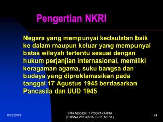 Pengertian NKRI
Negara yang mempunyai kedaulatan baik
ke dalam maupun keluar yang mempunyai
batas wilayah tertentu sesuai dengan
hukum perjanjian internasional, memiliki
keragaman agama, suku bangsa dan
budaya yang diproklamasikan pada
tanggal 17 Agustus 1945 berdasarkan
Pancasila dan UUD 1945
6/23/2023
SMA NEGERI 1 YOGYAKARTA
(TRISNA WIDYANA, S.Pd.,M.Pd.)
24
 
