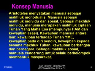 6/23/2023
SMA NEGERI 1 YOGYAKARTA
(TRISNA WIDYANA, S.Pd.,M.Pd.)
3
Konsep Manusia
Aristoteles menyatakan manusia sebagai
makhluk monodualis. Manusia sebagai
makhluk individu dan sosial. Sebagai makhluk
individu, manusia merupakan makhluk ciptaan
Tuhan Yang Maha Esa (mempunyai HAM dan
kewajiban asasi). Kewajiban manusia antara
lain: kewajiban terhadap Tuhan YME,
kewajiban pada diri sendiri, kewajiban kepada
sesama makhluk Tuhan, kewajiban berbangsa
dan bernegara. Sebagai makhluk sosial,
manusia cenderung untuk selalu berkelompok
membentuk masyarakat.
 