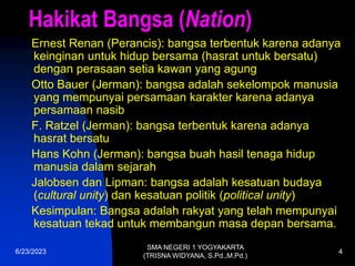 6/23/2023
SMA NEGERI 1 YOGYAKARTA
(TRISNA WIDYANA, S.Pd.,M.Pd.)
4
Hakikat Bangsa (Nation)
Ernest Renan (Perancis): bangsa terbentuk karena adanya
keinginan untuk hidup bersama (hasrat untuk bersatu)
dengan perasaan setia kawan yang agung
Otto Bauer (Jerman): bangsa adalah sekelompok manusia
yang mempunyai persamaan karakter karena adanya
persamaan nasib
F. Ratzel (Jerman): bangsa terbentuk karena adanya
hasrat bersatu
Hans Kohn (Jerman): bangsa buah hasil tenaga hidup
manusia dalam sejarah
Jalobsen dan Lipman: bangsa adalah kesatuan budaya
(cultural unity) dan kesatuan politik (political unity)
Kesimpulan: Bangsa adalah rakyat yang telah mempunyai
kesatuan tekad untuk membangun masa depan bersama.
 