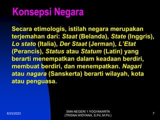 6/23/2023
SMA NEGERI 1 YOGYAKARTA
(TRISNA WIDYANA, S.Pd.,M.Pd.)
7
Konsepsi Negara
Secara etimologis, istilah negara merupakan
terjemahan dari: Staat (Belanda), State (Inggris),
Lo stato (Italia), Der Staat (Jerman), L’Etat
(Perancis), Status atau Statum (Latin) yang
berarti menempatkan dalam keadaan berdiri,
membuat berdiri, dan menempatkan. Nagari
atau nagara (Sanskerta) berarti wilayah, kota
atau penguasa.
 