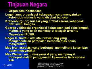 6/23/2023
SMA NEGERI 1 YOGYAKARTA
(TRISNA WIDYANA, S.Pd.,M.Pd.)
8
Tinjauan Negara
 Organisasi Kekuasaan
Logemann: organisasi kekuasaan yang menyatukan
kelompok manusia yang disebut bangsa
Kranenburg: organisasi yang timbul karena kehendak
dari suatu bangsa
George Jellineck: organisasi kekuasaan dari sekelompok
manusia yang telah menetap di wilayah tertentu
 Organisasi Politik
Roger H. Soltau: alat atau wewenang yang
mengendalikan persoalan bersama atas nama
masyarakat
Mac Iver: asosiasi yang berfungsi memelihara ketertiban
dalam masyarakat
Max Weber: suatu masyarakat yang mempunyai
monopoli dalam penggunaan kekerasan fisik secara
sah
 