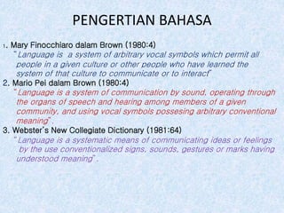 PENGERTIAN BAHASA
1. Mary Finocchiaro dalam Brown (1980:4)
“Language is a system of arbitrary vocal symbols which permit all
people in a given culture or other people who have learned the
system of that culture to communicate or to interact”
2. Mario Pei dalam Brown (1980:4)
“Language is a system of communication by sound, operating through
the organs of speech and hearing among members of a given
community, and using vocal symbols possesing arbitrary conventional
meaning”.
3. Webster’s New Collegiate Dictionary (1981:64)
“Language is a systematic means of communicating ideas or feelings
by the use conventionalized signs, sounds, gestures or marks having
understood meaning”.
 