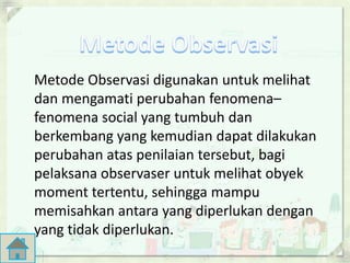Metode Observasi digunakan untuk melihat 
dan mengamati perubahan fenomena– 
fenomena social yang tumbuh dan 
berkembang yang kemudian dapat dilakukan 
perubahan atas penilaian tersebut, bagi 
pelaksana observaser untuk melihat obyek 
moment tertentu, sehingga mampu 
memisahkan antara yang diperlukan dengan 
yang tidak diperlukan. 
 
