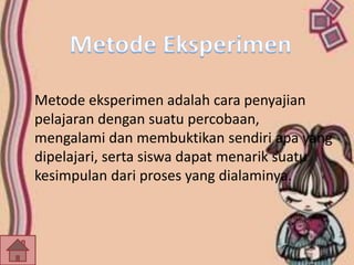 Metode eksperimen adalah cara penyajian 
pelajaran dengan suatu percobaan, 
mengalami dan membuktikan sendiri apa yang 
dipelajari, serta siswa dapat menarik suatu 
kesimpulan dari proses yang dialaminya. 
 