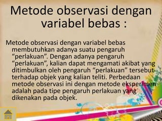Metode observasi dengan 
variabel bebas : 
Metode observasi dengan variabel bebas 
membutuhkan adanya suatu pengaruh 
“perlakuan”. Dengan adanya pengaruh 
“perlakuan”, kalian dapat mengamati akibat yang 
ditimbulkan oleh pengaruh “perlakuan” tersebut 
terhadap objek yang kalian teliti. Perbedaan 
metode observasi ini dengan metode eksperimen 
adalah pada tipe pengaruh perlakuan yang 
dikenakan pada objek. 
 
