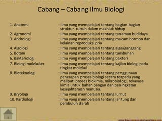 Cabang – Cabang Ilmu Biologi 
1. Anatomi : Ilmu yang mempelajari tentang bagian-bagian 
struktur tubuh dalam makhluk hidup 
2. Agronomi : Ilmu yang mempelajari tentang tanaman budidaya 
3. Andrologi : Ilmu yang mempelajari tentang macam hormon dan 
kelainan reproduksi pria 
4. Algologi : Ilmu yang mempelajari tentang alga/ganggang 
5. Botani : Ilmu yang mempelajari tentang tumbuhan 
6. Bakteriologi : Ilmu yang mempelajari tentang bakteri 
7. Biologi molekuler : Ilmu yang mempelajari tentang kajian biologi pada 
tingkat molekul 
8. Bioteknologi : Ilmu yang mempelajari tentang penggunaan 
penerapan proses biologi secara terpadu yang 
meliputi proses biokimia, mikrobiologi, rekayasa 
kimia untuk bahan pangan dan peningkatan 
kesejahteraan manusia. 
9. Bryologi : Ilmu yang mempelajari tentang lumut 
10. Kardiologi : Ilmu yang mempelajari tentang jantung dan 
pembuluh darah 
 