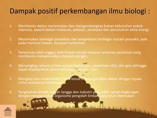 Dampak positif perkembangan ilmu biologi : 
1. Membantu dalam menemukan dan mengembangkan bahan kebutuhan pokok 
manusia, seperti bahan makanan, pakaian, peralatan dan perumahan serta energi. 
2. Menemukan berbagai penyebab dan pengobatan berbagai macam penyakit, baik 
pada manusia hewan, maupun tumbuhan 
3. Penemuan bibit unggul, baik hewan ternak maupun tanaman pertanian yang 
membantu menyelesaikan masalah pangan. 
4. Menyingkap rahasia proses-proses kehidupan, pewarisan sifat, dan gen sehingga 
dapat diaplikasikan dalam kehidupan sehari – hari. 
5. Mengkaji dan melestarikan seluk beluk lingkungan lebih dalam dengan tujuan 
untuk kelestarian kehidupan. 
6. Pengolahan limbah rumah tangga dan industri yang lebih ramah lingkungan 
dengan menggunakan organisme pengolah limbah yang telah ditemukan. 
 