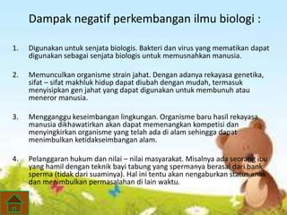 Dampak negatif perkembangan ilmu biologi : 
1. Digunakan untuk senjata biologis. Bakteri dan virus yang mematikan dapat 
digunakan sebagai senjata biologis untuk memusnahkan manusia. 
2. Memunculkan organisme strain jahat. Dengan adanya rekayasa genetika, 
sifat – sifat makhluk hidup dapat diubah dengan mudah, termasuk 
menyisipkan gen jahat yang dapat digunakan untuk membunuh atau 
meneror manusia. 
3. Mengganggu keseimbangan lingkungan. Organisme baru hasil rekayasa 
manusia dikhawatirkan akan dapat memenangkan kompetisi dan 
menyingkirkan organisme yang telah ada di alam sehingga dapat 
menimbulkan ketidakseimbangan alam. 
4. Pelanggaran hukum dan nilai – nilai masyarakat. Misalnya ada seorang ibu 
yang hamil dengan teknik bayi tabung yang spermanya berasal dari bank 
sperma (tidak dari suaminya). Hal ini tentu akan nengaburkan status anak 
dan menimbulkan permasalahan di lain waktu. 
 