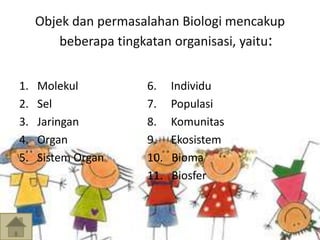 Objek dan permasalahan Biologi mencakup 
beberapa tingkatan organisasi, yaitu: 
1. Molekul 6. Individu 
2. Sel 7. Populasi 
3. Jaringan 8. Komunitas 
4. Organ 9. Ekosistem 
5. Sistem Organ 10. Bioma 
11. Biosfer 
 
