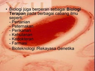 Biologi juga berperan sebagai  Biologi Terapan  pada berbagai cabang ilmu seperti: - Pertanian - Peternakan - Perikanan - Kehutanan - Kedokteran - Farmasi - Bioteknologi /Rekayasa Genetika 