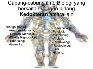 Cabang-cabang ilmu Biologi yang berkaitan dengan bidang  Kedokteran  antara lain sebagai berikut:  -Anatomi Manusia,  -Fisiologi Manusia,  -Biologi Reproduksi, -Embriologi,  -Genetika,  -Endokrinologi,  -Patologi,  -Mikrobiologi,  -Virologi,  -Farmakologi, - Radiobiologi, - Gizi -Higiene. 