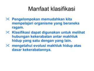 Manfaat klasifikasi Pengelompokan memudahkan kita  mempelajari organisme yang beraneka ragam.  Klasifikasi dapat digunakan untuk melihat hubungan kekerabatan antar makhluk hidup yang satu dengan yang lain.  mengetahui evolusi makhluk hidup atas dasar kekerabatannya. 