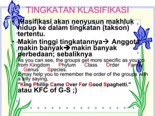 TINGKATAN KLASIFIKASI Klasifikasi akan nenyusun makhluk hidup ke dalam tingkatan (takson) tertentu. Makin tinggi tingkatannya   Anggota makin banyak  makin banyak perbedaan; sebaliknya As you can see, the groups get more specific as you go from  K ingdom       P hylum       C lass       O rder       F amily       G enus       S pecies.  It may help you to remember the order of the groups with a silly saying, " K ing  P hillip  C ame  O ver  F or  G ood  S paghetti."   atau KFC of G-S ;) 