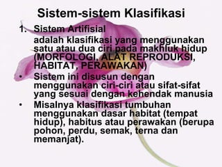Sistem-sistem Klasifikasi   Sistem Artifisial  adalah klasifikasi yang menggunakan satu atau dua ciri pada makhluk hidup (MORFOLOGI, ALAT REPRODUKSI, HABITAT, PERAWAKAN) Sistem ini disusun dengan menggunakan ciri-ciri atau sifat-sifat yang sesuai dengan kehendak manusia Misalnya klasifikasi tumbuhan menggunakan dasar habitat (tempat hidup), habitus atau perawakan (berupa pohon, perdu, semak, terna dan memanjat).  