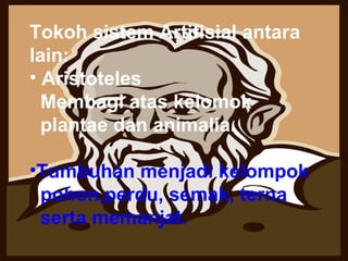 Tokoh sistem Artifisial antara lain:  Aristoteles  Membagi atas kelomok plantae dan animalia.  Tumbuhan menjadi kelompok   pohon,perdu, semak, terna  serta memanjat.  