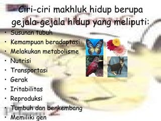 Ciri-ciri makhluk hidup berupa gejala-gejala hidup yang meliputi: Susunan tubuh Kemampuan beradaptasi Melakukan metabolisme Nutrisi Transportasi Gerak Iritabilitas Reproduksi Tumbuh dan berkembang Memiliki gen Mengalami evolusi 