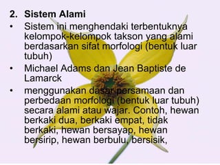 2.  Sistem Alami   Sistem ini menghendaki terbentuknya kelompok-kelompok takson yang alami berdasarkan sifat morfologi (bentuk luar tubuh) Michael Adams dan Jean Baptiste de Lamarck menggunakan dasar persamaan dan perbedaan morfologi (bentuk luar tubuh) secara alami atau wajar. Contoh, hewan berkaki dua, berkaki empat, tidak berkaki, hewan bersayap, hewan bersirip, hewan berbulu, bersisik,  