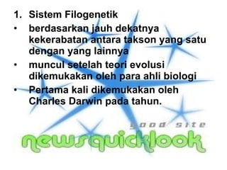 Sistem Filogenetik berdasarkan jauh dekatnya kekerabatan antara takson yang satu dengan yang lainnya  muncul setelah teori evolusi dikemukakan oleh para ahli biologi  Pertama kali dikemukakan oleh Charles Darwin pada tahun.  