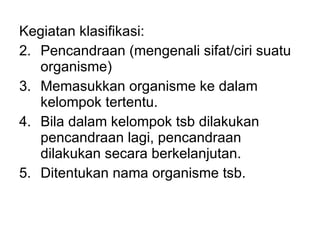Kegiatan klasifikasi: Pencandraan (mengenali sifat/ciri suatu organisme) Memasukkan organisme ke dalam kelompok tertentu. Bila dalam kelompok tsb dilakukan pencandraan lagi, pencandraan dilakukan secara berkelanjutan. Ditentukan nama organisme tsb.  