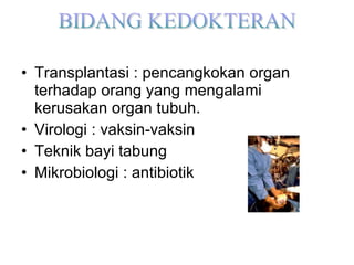 Transplantasi : pencangkokan organ terhadap orang yang mengalami kerusakan organ tubuh. Virologi : vaksin-vaksin Teknik bayi tabung Mikrobiologi : antibiotik 