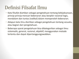 Definisi Filsafat Ilmu
• Kata filsafat diartikan sebagai pengetahuan tentang kebijaksanaan,
prinsip-prinsip mencari kebenaran atau berpikir rasional-logis,
mendalam dan tuntas (radikal) dalam memperoleh kebenaran.
• Adapun kata ilmu diartikan sebagai pengetahuan tentang sesuatu,
atau bagian dari pengetahuan.
• Beberapa syarat pengetahuan bisa dikategorikan sebagai ilmu:
sistematik, general, rasional, objektif, menggunakan metode
tertentu dan dapat dipertanggungjawabkan.
 