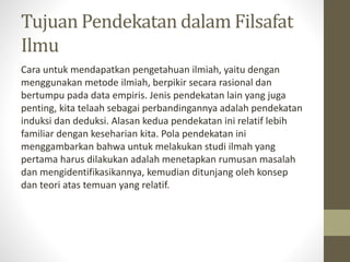 Tujuan Pendekatan dalam Filsafat
Ilmu
Cara untuk mendapatkan pengetahuan ilmiah, yaitu dengan
menggunakan metode ilmiah, berpikir secara rasional dan
bertumpu pada data empiris. Jenis pendekatan lain yang juga
penting, kita telaah sebagai perbandingannya adalah pendekatan
induksi dan deduksi. Alasan kedua pendekatan ini relatif lebih
familiar dengan keseharian kita. Pola pendekatan ini
menggambarkan bahwa untuk melakukan studi ilmah yang
pertama harus dilakukan adalah menetapkan rumusan masalah
dan mengidentifikasikannya, kemudian ditunjang oleh konsep
dan teori atas temuan yang relatif.
 