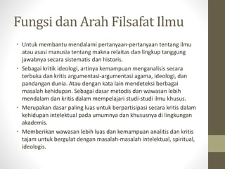 Fungsi dan Arah Filsafat Ilmu
• Untuk membantu mendalami pertanyaan-pertanyaan tentang ilmu
atau asasi manusia tentang makna relaitas dan lingkup tanggung
jawabnya secara sistematis dan historis.
• Sebagai kritik ideologi, artinya kemampuan menganalisis secara
terbuka dan kritis argumentasi-argumentasi agama, ideologi, dan
pandangan dunia. Atau dengan kata lain mendeteksi berbagai
masalah kehidupan. Sebagai dasar metodis dan wawasan lebih
mendalam dan kritis dalam mempelajari studi-studi ilmu khusus.
• Merupakan dasar paling luas untuk berpartisipasi secara kritis dalam
kehidupan intelektual pada umumnya dan khususnya di lingkungan
akademis.
• Memberikan wawasan lebih luas dan kemampuan analitis dan kritis
tajam untuk bergulat dengan masalah-masalah intelektual, spiritual,
ideologis.
 