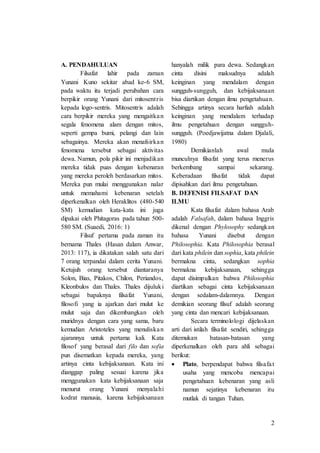 2
A. PENDAHULUAN
Filsafat lahir pada zaman
Yunani Kuno sekitar abad ke-6 SM,
pada waktu itu terjadi perubahan cara
berpikir orang Yunani dari mitosentris
kepada logo-sentris. Mitosentris adalah
cara berpikir mereka yang mengaitkan
segala fenomena alam dengan mitos,
seperti gempa bumi, pelangi dan lain
sebagainya. Mereka akan menafsirkan
fenomena tersebut sebagai aktivitas
dewa. Namun, pola pikir ini menjadikan
mereka tidak puas dengan kebenaran
yang mereka peroleh berdasarkan mitos.
Mereka pun mulai menggunakan nalar
untuk memahami kebenaran setelah
diperkenalkan oleh Heraklitos (480-540
SM) kemudian kata-kata ini juga
dipakai oleh Phitagoras pada tahun 500-
580 SM. (Suaedi, 2016: 1)
Filsuf pertama pada zaman itu
bernama Thales (Hasan dalam Anwar,
2013: 117), ia dikatakan salah satu dari
7 orang terpandai dalam cerita Yunani.
Ketujuh orang tersebut diantaranya
Solon, Bias, Pitakos, Chilon, Periandos,
Kleonbulos dan Thales. Thales dijuluki
sebagai bapaknya filsafat Yunani,
filosofi yang ia ajarkan dari mulut ke
mulut saja dan dikembangkan oleh
muridnya dengan cara yang sama, baru
kemudian Aristoteles yang menuliskan
ajarannya untuk pertama kali. Kata
filosof yang berasal dari filo dan sofia
pun disematkan kepada mereka, yang
artinya cinta kebijaksanaan. Kata ini
dianggap paling sesuai karena jika
menggunakan kata kebijaksanaan saja
menurut orang Yunani menyalahi
kodrat manusia, karena kebijaksanaan
hanyalah milik para dewa. Sedangkan
cinta disini maksudnya adalah
keinginan yang mendalam dengan
sungguh-sungguh, dan kebijaksanaan
bisa diartikan dengan ilmu pengetahuan.
Sehingga artinya secara harfiah adalah
keinginan yang mendalam terhadap
ilmu pengetahuan dengan sungguh-
sungguh. (Poedjawijatna dalam Djalali,
1980)
Demikianlah awal mula
munculnya filsafat yang terus menerus
berkembang sampai sekarang.
Keberadaan filsafat tidak dapat
dipisahkan dari ilmu pengetahuan.
B. DEFENISI FILSAFAT DAN
ILMU
Kata filsafat dalam bahasa Arab
adalah Falsafah, dalam bahasa Inggris
dikenal dengan Phylosophy sedangkan
bahasa Yunani disebut dengan
Philosophia. Kata Philosophia berasal
dari kata philein dan sophia, kata philein
bermakna cinta, sedangkan sophia
bermakna kebijaksanaan, sehingga
dapat disimpulkan bahwa Philosophia
diartikan sebagai cinta kebijaksanaan
dengan sedalam-dalamnya. Dengan
demikian seorang filsuf adalah seorang
yang cinta dan mencari kebijaksanaan.
Secara terminolologi dijelaskan
arti dari istilah filsafat sendiri, sehingga
ditemukan batasan-batasan yang
diperkenalkan oleh para ahli sebagai
berikut:
 Plato, berpendapat bahwa filsafat
usaha yang mencoba mencapai
pengetahuan kebenaran yang asli
namun sejatinya kebenaran itu
mutlak di tangan Tuhan.
 