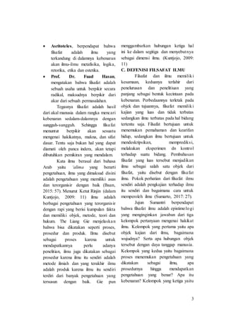 3
 Asritoteles, berpendapat bahwa
filsafat adalah ilmu yang
terkandung di dalamnya kebenaran
akan ilmu-ilmu metafisika, logika,
retorika, etika dan estetika.
 Prof. Dr. Fuad Hasan,
mengatakan bahwa filsafat adalah
sebuah usaha untuk berpikir secara
radikal, maksudnya berpikir dari
akar dari sebuah permasalahan.
Tegasnya filsafat adalah hasil
dari akal manusia dalam rangka mencari
kebenaran sedalam-dalamnya dengan
sungguh-sungguh. Sehingga filsafat
menuntut berpikir akan sesuatu
mengenai hakikatnya, makna, dan sifat
dasar. Tentu saja bukan hal yang dapat
diamati oleh panca indera, akan tetapi
dibutuhkan pemikiran yang mendalam.
Kata ilmu berasal dari bahasa
Arab yaitu ‘alima yang berarti
pengetahuan, ilmu yang dimaksud disini
adalah pengetahuan yang memiliki asas
dan terorganisir dengan baik (Ihsan,
2015: 57). Menurut Ketut Rinjin (dalam
Kuntjojo, 2009: 11) ilmu adalah
berbagai pengetahuan yang terorganisir
dengan rapi yang berisi kumpulan fakta
dan memiliki objek, metode, teori dan
hukum. The Liang Gie menjelaskan
bahwa bisa dikatakan seperti proses,
prosedur dan produk. Ilmu disebut
sebagai proses karena untuk
mendapatkannya perlu adanya
penelitian, ilmu juga dikatakan sebagai
prosedur karena ilmu itu sendiri adalah
metode ilmiah dan yang terakhir ilmu
adalah produk karena ilmu itu sendiri
terdiri dari banyak pengetahuan yang
tersusun dengan baik. Gie pun
menggambarkan hubungan ketiga hal
ini ke dalam segitiga dan menyebutnya
sebagai dimensi ilmu. (Kuntjojo, 2009:
11)
C. DEFENISI FILSAFAT ILMU
Filsafat dan ilmu memiliki
kesamaan, keduanya terlahir dari
penelurusan dan penelitiuan yang
panjang sebagai bentuk kecintaan pada
kebenaran. Perbedaannya terletak pada
objek dan tujuannya, filsafat memiliki
kajian yang luas dan tidak terbatas
sedangkan ilmu terbatas pada hal bidang
tertentu saja. Filsafat bertujuan untuk
menemukan pemahaman dan kearifan
hidup, sedangkan ilmu bertujuan untuk
mendeskripsikan, memprediksi,
melakukan eksperimen dn kontrol
terhadap suatu bidang. Pembahasan
filsafat yang luas tersebut menjadikan
ilmu sebagai salah satu objek dari
filsafat, yaitu disebut dengan filsafat
ilmu. Pokok perhatian dari filsafat ilmu
sendiri adalah pengkajian terhadap ilmu
itu sendiri dan bagaimana cara untuk
memperoleh ilmu (Sumarto, 2017: 27).
Jujun Sumantri berpendapat
bahwa filsafat ilmu adalah epistimologi
yang menginginkan jawaban dari tiga
kelompok pertanyaan mengenai hakikat
ilmu. Kelompok yang pertama yaitu apa
objek kajian dari ilmu, bagaimana
wujudnya? Serta apa hubungan objek
tersebut dengan daya tanggap manusia.
Kelompok yang kedua yaitu bagaimana
proses menemukan pengetahuan yang
dikatakan sebagai ilmu, apa
prosedurnya hingga mendapatkan
pengetahuan yang benar? Apa itu
kebenaran? Kelompok yang ketiga yaitu
 