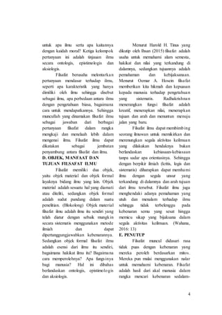 4
untuk apa ilmu serta apa kaitannya
dengan kaidah moral? Ketiga kelompok
pertanyaan ini adalah tinjauan ilmu
secara ontologis, epistimologis dan
aksiologis.
Filsafat berusaha melontarkan
pertanyaan mendasar terhadap ilmu,
seperti apa karakteristik yang hanya
dimiliki oleh ilmu sehingga disebut
sebagai ilmu, apa perbedaan antara ilmu
dengan pengetahuan biasa, bagaimana
cara untuk mendapatkannya. Sehingga
muncullah yang dinamakan filsafat ilmu
sebagai jawaban dari berbagai
pertanyaan filsafat dalam rangka
mengkaji dan menelaah lebih dalam
mengenai ilmu. Filsafat ilmu dapat
dikatakan sebagai jembatan
penyambung antara filsafat dan ilmu.
D. OBJEK, MANFAAT DAN
TUJUAN FILSAFAT ILMU
Filsafat memiliki dua objek,
yaitu objek material dan objek formal
layaknya bidang ilmu yang lain. Objek
material adalah sesuatu hal yang diamati
atau diteliti, sedangkan objek formal
adalah sudut pandang dalam suatu
penelitian. (Blokolong) Objek material
filsafat ilmu adalah ilmu itu sendiri yang
telah diatur dengan sebaik mungkin
secara sistematis menggunakan metode
ilmiah dan dapat
dipertanggungjawabkan kebenarannya.
Sedangkan objek formal filsafat ilmu
adalah esensi dari ilmu itu sendiri,
bagaimana hakikat ilmu itu? Bagaimana
cara memperolehnya? Apa fungsinya
bagi manusia? Hal ini dibahas
berlandaskan ontologis, epistimologis
dan aksiologis.
Menurut Harold H. Tinus yang
dikutip oleh Ihsan (2015) filsafat adalah
usaha untuk memahami alam semesta,
hakikat dan nilai yang terkandung di
dalamnya, sedangkan tujuannya adalah
pemahaman dan kebijaksanaan.
Menurut Oemar A. Hosein filsafat
memberikan kita hikmah dan kepuasan
kepada manusia terhadap pengetahuan
yang sistematis. Radhakrishnan
menerangkan fungsi filsafat adalah
kreatif, menerapkan nilai, menerapkan
tujuan dan arah dan menuntun menuju
jalan yang baru.
Filsafat ilmu dapat membimbing
seorang ilmuwan untuk memikirkan dan
merenungkan segala aktivitas keilmuan
yang dilakukan hendaknya bukan
berlandaskan kebiasaan-kebiasaan
tanpa sadar apa orientasinya. Sehingga
dengan berpikir ilmiah (kritis, logis dan
sistematis) diharapkan dapat memhami
ilmu dengan segala unsur yang
terkandung di dalamnya dan arah tujuan
dari ilmu tersebut. Filsafat ilmu juga
menghendaki adanya pemahaman yang
utuh dan menalam terhadap ilmu
sehingga tidak terbelenggu pada
kebenaran semu yang sesat hingga
memicu sikap yang bijaksana dalam
segala aktivitas keilmuan. (Wahana,
2016: 13)
E. PENUTUP
Filsafat muncul didasari rasa
tidak puas dengan kebenaran yang
mereka peroleh berdasarkan mitos.
Mereka pun mulai menggunakan nalar
untuk memahami kebenaran. Filsafat
adalah hasil dari akal manusia dalam
rangka mencari kebenaran sedalam-
 