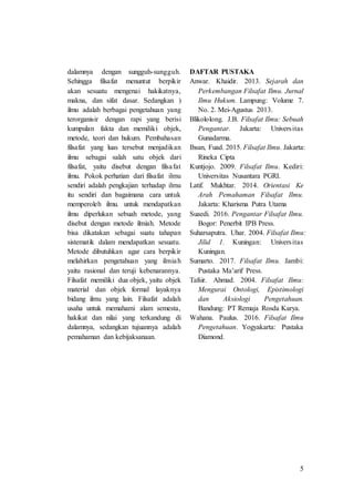 5
dalamnya dengan sungguh-sungguh.
Sehingga filsafat menuntut berpikir
akan sesuatu mengenai hakikatnya,
makna, dan sifat dasar. Sedangkan )
ilmu adalah berbagai pengetahuan yang
terorganisir dengan rapi yang berisi
kumpulan fakta dan memiliki objek,
metode, teori dan hukum. Pembahasan
filsafat yang luas tersebut menjadikan
ilmu sebagai salah satu objek dari
filsafat, yaitu disebut dengan filsafat
ilmu. Pokok perhatian dari filsafat ilmu
sendiri adalah pengkajian terhadap ilmu
itu sendiri dan bagaimana cara untuk
memperoleh ilmu. untuk mendapatkan
ilmu diperlukan sebuah metode, yang
disebut dengan metode ilmiah. Metode
bisa dikatakan sebagai suatu tahapan
sistematik dalam mendapatkan sesuatu.
Metode dibutuhkan agar cara berpikir
melahirkan pengetahuan yang ilmiah
yaitu rasional dan teruji kebenarannya.
Filsafat memiliki dua objek, yaitu objek
material dan objek formal layaknya
bidang ilmu yang lain. Filsafat adalah
usaha untuk memahami alam semesta,
hakikat dan nilai yang terkandung di
dalamnya, sedangkan tujuannya adalah
pemahaman dan kebijaksanaan.
DAFTAR PUSTAKA
Anwar. Khaidir. 2013. Sejarah dan
Perkembangan Filsafat Ilmu. Jurnal
Ilmu Hukum. Lampung: Volume 7.
No. 2. Mei-Agustus 2013.
Blikololong. J.B. Filsafat Ilmu: Sebuah
Pengantar. Jakarta: Universitas
Gunadarma.
Ihsan, Fuad. 2015. Filsafat Ilmu. Jakarta:
Rineka Cipta
Kuntjojo. 2009. Filsafat Ilmu. Kediri:
Universitas Nusantara PGRI.
Latif. Mukhtar. 2014. Orientasi Ke
Arah Pemahaman Filsafat Ilmu.
Jakarta: Kharisma Putra Utama
Suaedi. 2016. Pengantar Filsafat Ilmu.
Bogor: Penerbit IPB Press.
Suharsaputra. Uhar. 2004. Filsafat Ilmu:
Jilid 1. Kuningan: Universitas
Kuningan.
Sumarto. 2017. Filsafat Ilmu. Jambi:
Pustaka Ma’arif Press.
Tafsir. Ahmad. 2004. Filsafat Ilmu:
Mengurai Ontologi, Epistimologi
dan Aksiologi Pengetahuan.
Bandung: PT Remaja Rosda Karya.
Wahana. Paulus. 2016. Filsafat Ilmu
Pengetahuan. Yogyakarta: Pustaka
Diamond.
 