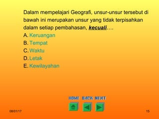 08/01/17 15
Dalam mempelajari Geografi, unsur-unsur tersebut di
bawah ini merupakan unsur yang tidak terpisahkan
dalam setiap pembahasan, kecuali….
A. Keruangan
B. Tempat
C.Waktu
D.Letak
E. Kewilayahan
 
