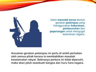 Islam menolak keras bentuk
gerakan pelampau yang
menggunakan kekerasan,
pembunuhan dan
peperangan untuk mengugat
keamanan negara.
11
Ancaman gerakan pelampau ini perlu di ambil perhatian
oleh semua pihak kerana ia membabitkan masalah
keselamatan rakyat. Sekiranya perkara ini tidak dipenuhi,
maka akan jatuh sesebuah bangsa dan huru hara negara.
 