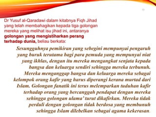 13
Dr Yusuf al-Qaradawi dalam kitabnya Fiqh Jihad
yang telah membahagikan kepada tiga golongan
mereka yang melihat isu jihad ini, antaranya
golongan yang mengistiharkan perang
terhadap dunia, beliau berkata:
Sesungguhnya pemikiran yang sebegini mempunyai pengaruh
yang buruk terutama bagi para pemuda yang mempunyai niat
yang ikhlas, dengan itu mereka mengangkat senjata kepada
bangsa dan keluarga sendiri sehingga mereka terbunuh.
Mereka menganggap bangsa dan keluarga mereka sebagai
kelompok orang kafir yang harus diperangi kerana murtad dari
Islam. Golongan fanatik ini terus melemparkan tuduhan kafir
terhadap orang yang bercanggah pendapat dengan mereka
sehingga golongan ulama’ turut dikafirkan. Mereka tidak
perduli dengan golongan tidak berdosa yang membunuh
sehingga Islam dilebelkan sebagai agama kekerasan.
 