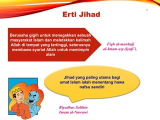 15
Berusaha gigih untuk menegakkan sebuah
masyarakat Islam dan meletakkan kalimah
Allah di tempat yang tertinggi, seterusnya
membawa syariat Allah untuk memimpin
alam
Fiqh al-manhaji
al-Imam asy-Syafi`i.
Erti Jihad
Jihad yang paling utama bagi
umat Islam ialah menentang hawa
nafsu sendiri
Riyadhus Solihin
Imam al-Nawawi
 