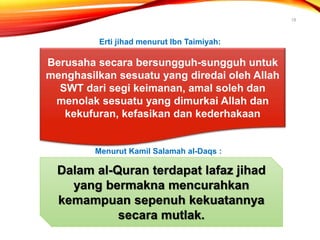 18
Berusaha secara bersungguh-sungguh untuk
menghasilkan sesuatu yang diredai oleh Allah
SWT dari segi keimanan, amal soleh dan
menolak sesuatu yang dimurkai Allah dan
kekufuran, kefasikan dan kederhakaan
Erti jihad menurut Ibn Taimiyah:
Menurut Kamil Salamah al-Daqs :
Dalam al-Quran terdapat lafaz jihad
yang bermakna mencurahkan
kemampuan sepenuh kekuatannya
secara mutlak.
 
